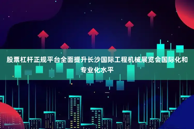 股票杠杆正规平台全面提升长沙国际工程机械展览会国际化和专业化水平