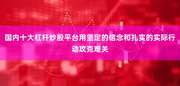 国内十大杠杆炒股平台用坚定的信念和扎实的实际行动攻克难关